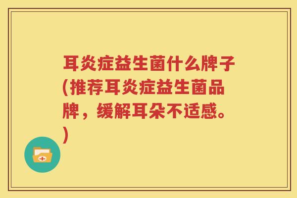 耳炎症益生菌什么牌子(推荐耳炎症益生菌品牌，缓解耳朵不适感。)