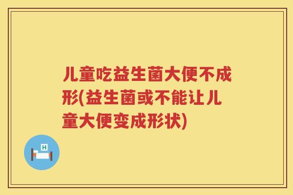 儿童吃益生菌大便不成形(益生菌或不能让儿童大便变成形状)