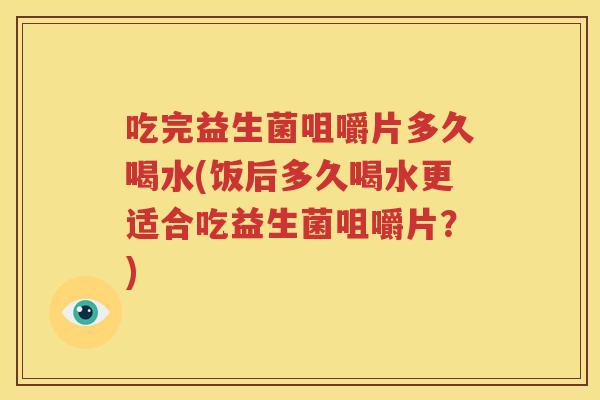 吃完益生菌咀嚼片多久喝水(饭后多久喝水更适合吃益生菌咀嚼片？)
