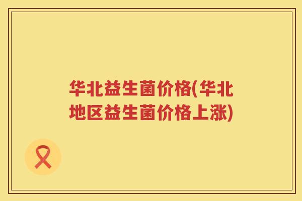 华北益生菌价格(华北地区益生菌价格上涨)