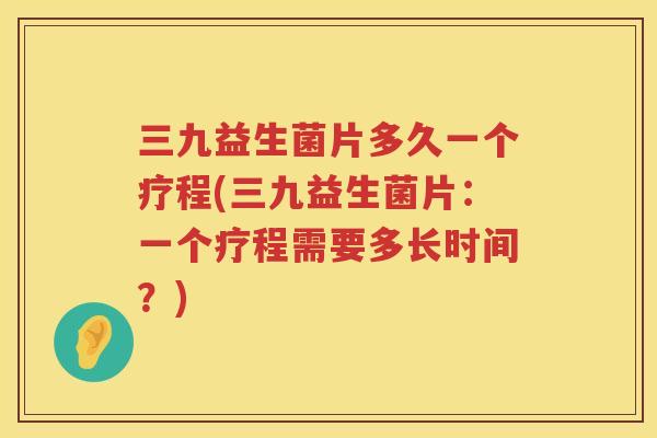 三九益生菌片多久一个疗程(三九益生菌片：一个疗程需要多长时间？)