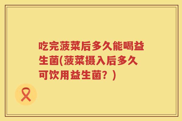 吃完菠菜后多久能喝益生菌(菠菜摄入后多久可饮用益生菌？)