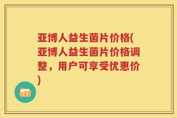 亚博人益生菌片价格(亚博人益生菌片价格调整，用户可享受优惠价)