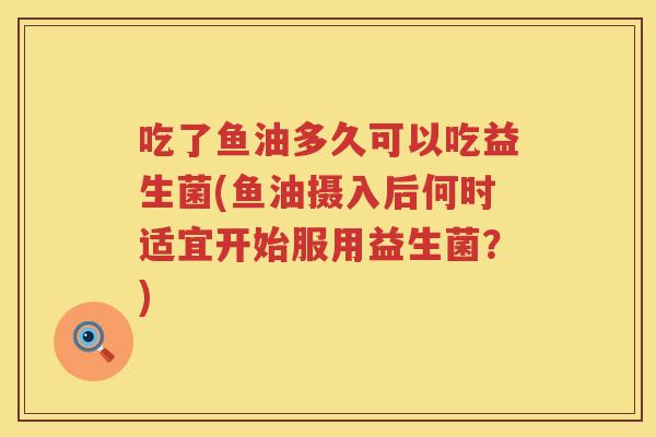 吃了鱼油多久可以吃益生菌(鱼油摄入后何时适宜开始服用益生菌？)