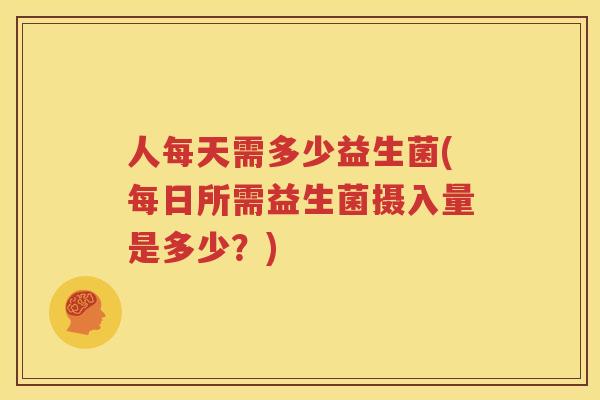 人每天需多少益生菌(每日所需益生菌摄入量是多少？)