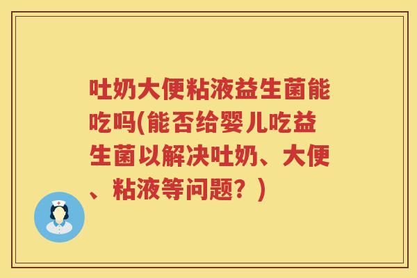 吐奶大便粘液益生菌能吃吗(能否给婴儿吃益生菌以解决吐奶、大便、粘液等问题？)