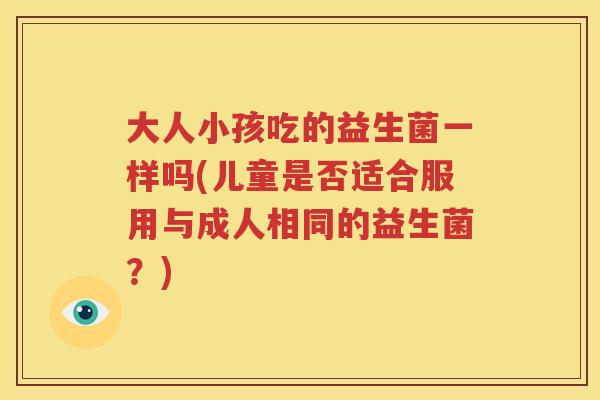 大人小孩吃的益生菌一样吗(儿童是否适合服用与成人相同的益生菌？)