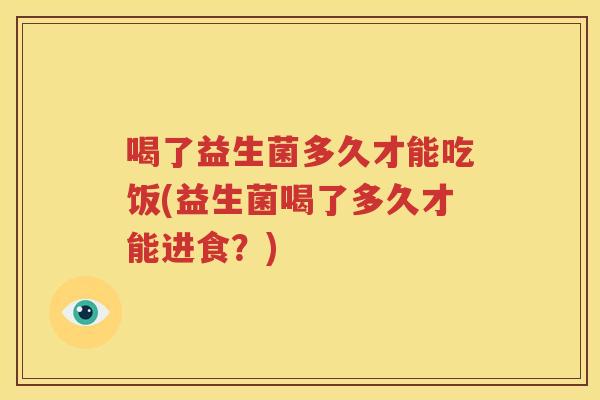 喝了益生菌多久才能吃饭(益生菌喝了多久才能进食？)