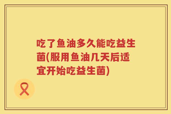 吃了鱼油多久能吃益生菌(服用鱼油几天后适宜开始吃益生菌)