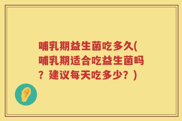 哺乳期益生菌吃多久(哺乳期适合吃益生菌吗？建议每天吃多少？)