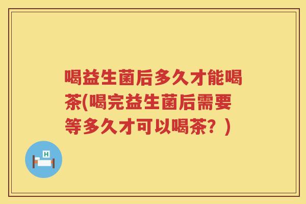 喝益生菌后多久才能喝茶(喝完益生菌后需要等多久才可以喝茶？)