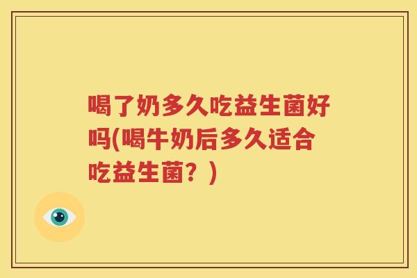 喝了奶多久吃益生菌好吗(喝牛奶后多久适合吃益生菌？)