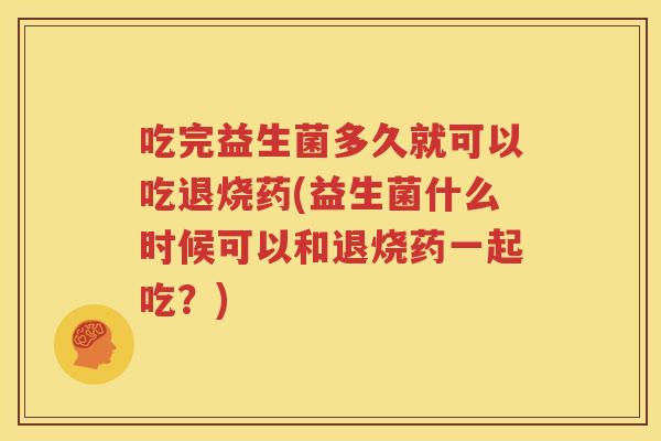 吃完益生菌多久就可以吃退烧药(益生菌什么时候可以和退烧药一起吃？)