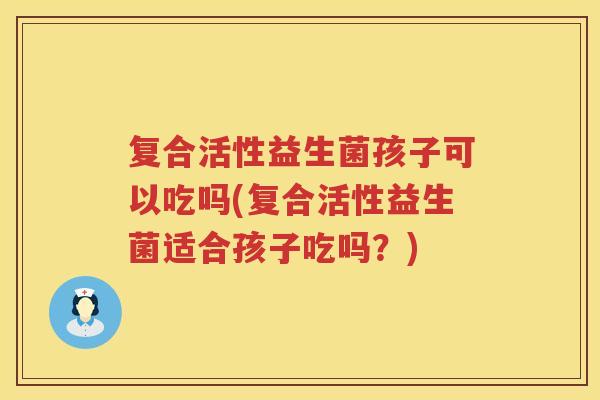 复合活性益生菌孩子可以吃吗(复合活性益生菌适合孩子吃吗？)