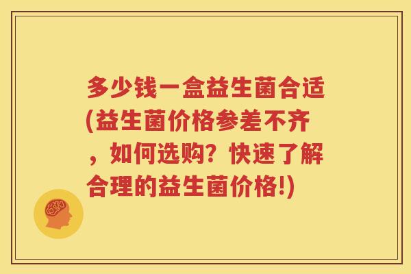 多少钱一盒益生菌合适(益生菌价格参差不齐，如何选购？快速了解合理的益生菌价格!)
