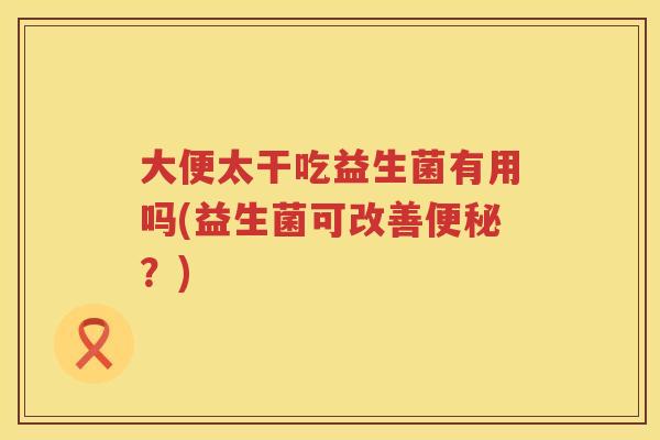 大便太干吃益生菌有用吗(益生菌可改善便秘？)
