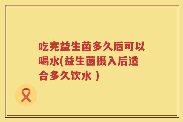 吃完益生菌多久后可以喝水(益生菌摄入后适合多久饮水 )