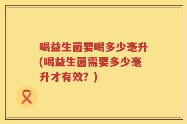 喝益生菌要喝多少毫升(喝益生菌需要多少毫升才有效？)