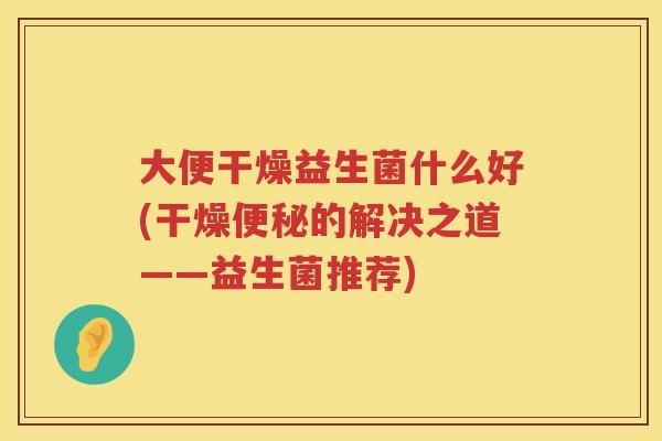 大便干燥益生菌什么好(干燥便秘的解决之道——益生菌推荐)