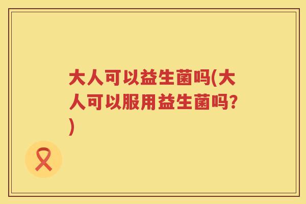 大人可以益生菌吗(大人可以服用益生菌吗？)