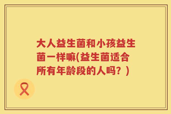 大人益生菌和小孩益生菌一样嘛(益生菌适合所有年龄段的人吗？)