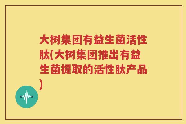 大树集团有益生菌活性肽(大树集团推出有益生菌提取的活性肽产品)