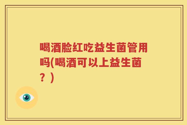 喝酒脸红吃益生菌管用吗(喝酒可以上益生菌？)