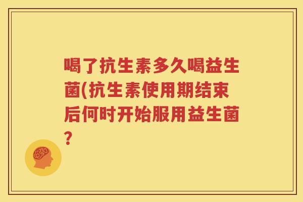 喝了抗生素多久喝益生菌(抗生素使用期结束后何时开始服用益生菌？