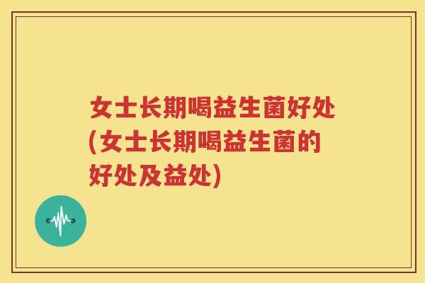 女士长期喝益生菌好处(女士长期喝益生菌的好处及益处)