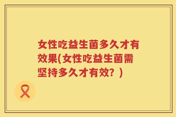 女性吃益生菌多久才有效果(女性吃益生菌需坚持多久才有效？)
