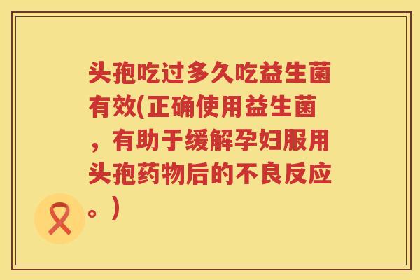 头孢吃过多久吃益生菌有效(正确使用益生菌，有助于缓解孕妇服用头孢药物后的不良反应。)