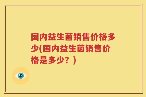 国内益生菌销售价格多少(国内益生菌销售价格是多少？)