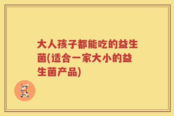 大人孩子都能吃的益生菌(适合一家大小的益生菌产品)