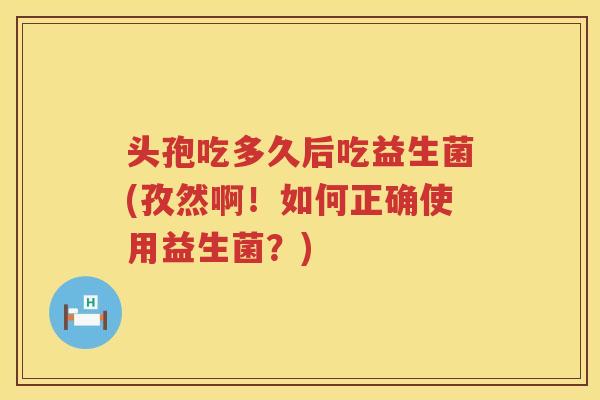 头孢吃多久后吃益生菌(孜然啊！如何正确使用益生菌？)