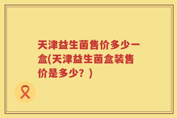 天津益生菌售价多少一盒(天津益生菌盒装售价是多少？)