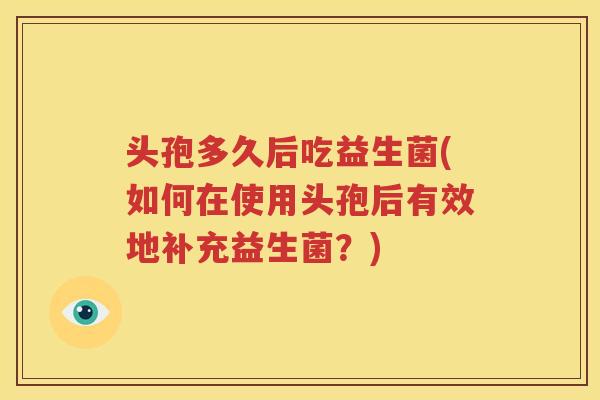 头孢多久后吃益生菌(如何在使用头孢后有效地补充益生菌？)