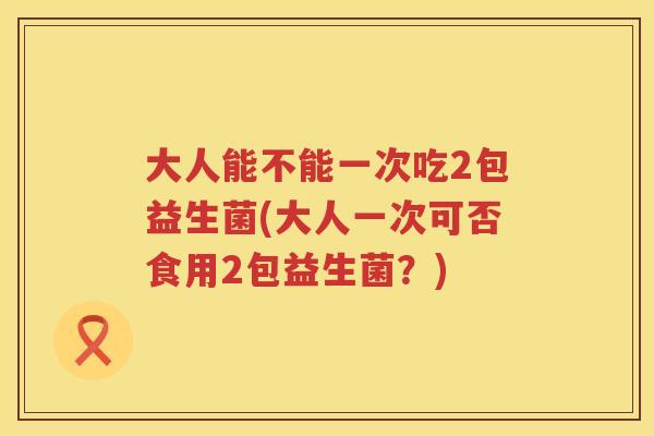 大人能不能一次吃2包益生菌(大人一次可否食用2包益生菌？)