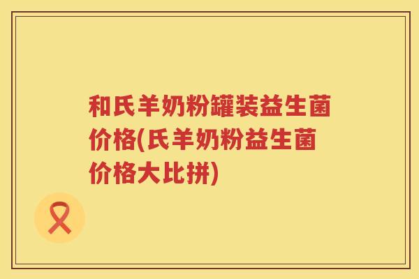 和氏羊奶粉罐装益生菌价格(氏羊奶粉益生菌价格大比拼)