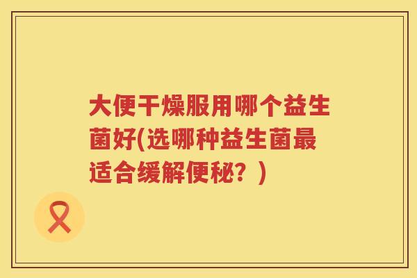 大便干燥服用哪个益生菌好(选哪种益生菌最适合缓解便秘？)