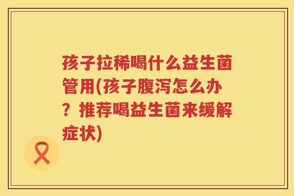 孩子拉稀喝什么益生菌管用(孩子腹泻怎么办？推荐喝益生菌来缓解症状)