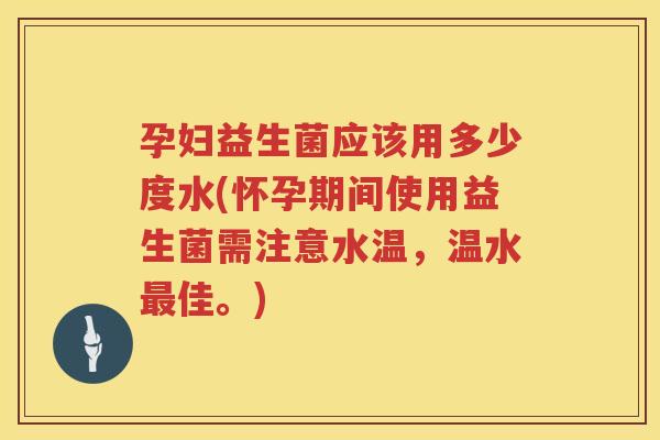 孕妇益生菌应该用多少度水(怀孕期间使用益生菌需注意水温，温水最佳。)