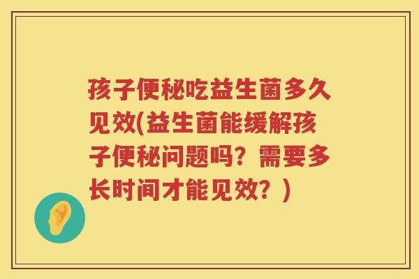 孩子便秘吃益生菌多久见效(益生菌能缓解孩子便秘问题吗？需要多长时间才能见效？)