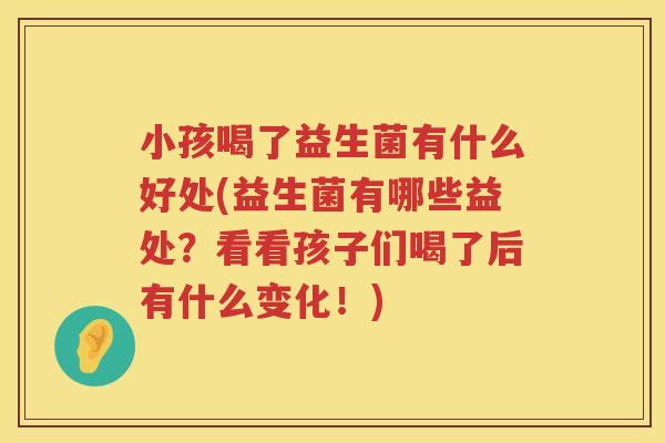 小孩喝了益生菌有什么好处(益生菌有哪些益处？看看孩子们喝了后有什么变化！)
