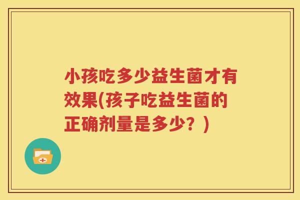 小孩吃多少益生菌才有效果(孩子吃益生菌的正确剂量是多少？)