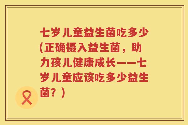 七岁儿童益生菌吃多少(正确摄入益生菌，助力孩儿健康成长——七岁儿童应该吃多少益生菌？)