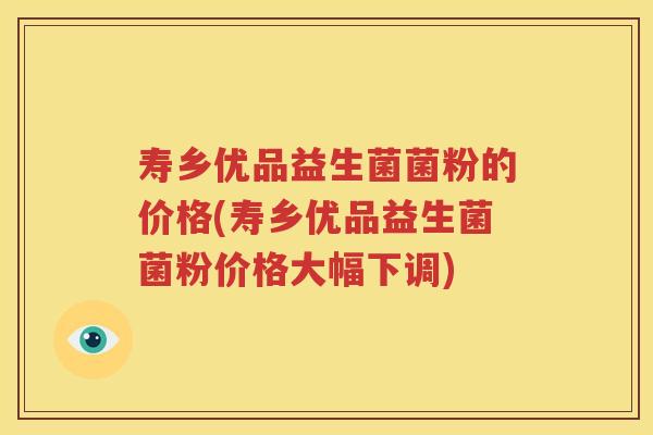 寿乡优品益生菌菌粉的价格(寿乡优品益生菌菌粉价格大幅下调)