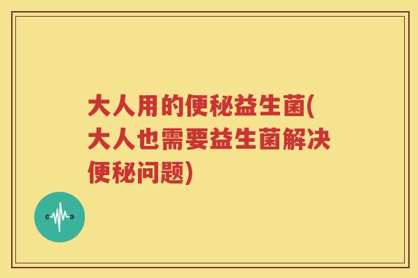 大人用的便秘益生菌(大人也需要益生菌解决便秘问题)