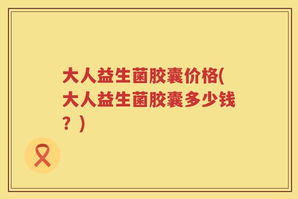 大人益生菌胶囊价格(大人益生菌胶囊多少钱？)