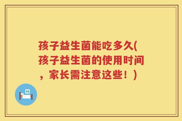 孩子益生菌能吃多久(孩子益生菌的使用时间，家长需注意这些！)