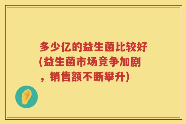 多少亿的益生菌比较好(益生菌市场竞争加剧，销售额不断攀升)